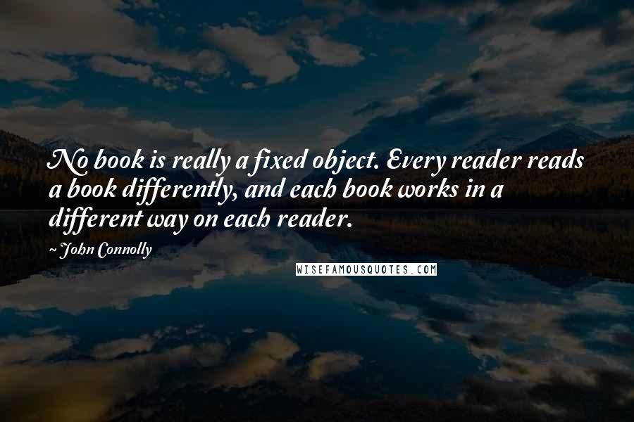 John Connolly Quotes: No book is really a fixed object. Every reader reads a book differently, and each book works in a different way on each reader.