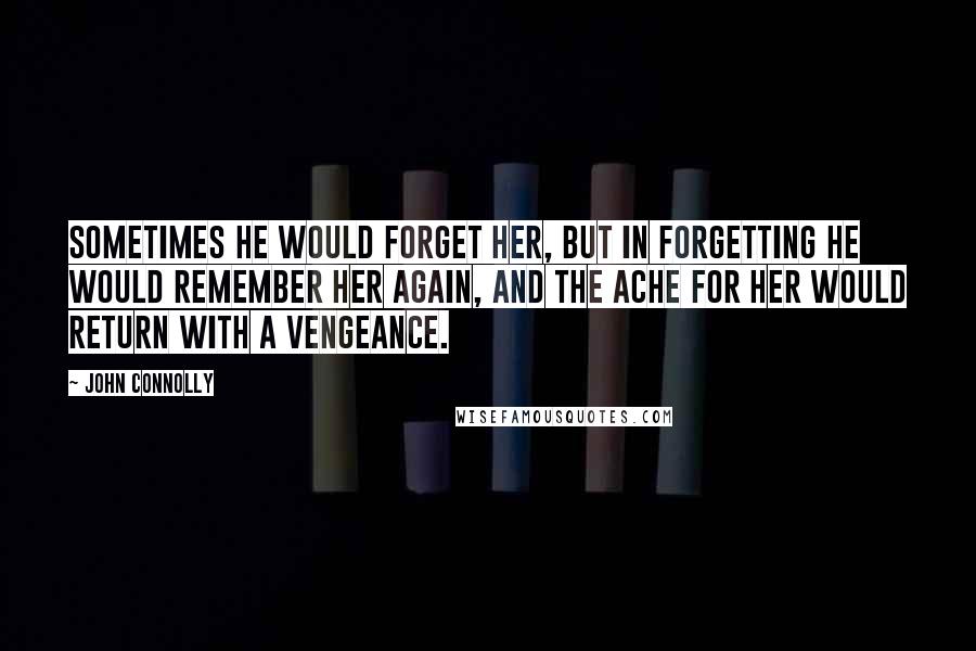 John Connolly Quotes: Sometimes he would forget her, but in forgetting he would remember her again, and the ache for her would return with a vengeance.