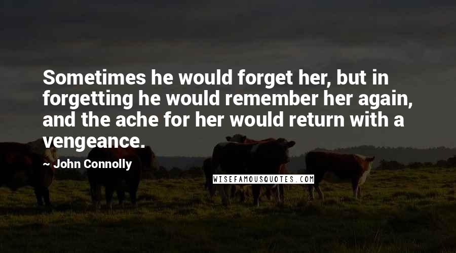 John Connolly Quotes: Sometimes he would forget her, but in forgetting he would remember her again, and the ache for her would return with a vengeance.