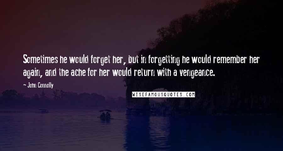 John Connolly Quotes: Sometimes he would forget her, but in forgetting he would remember her again, and the ache for her would return with a vengeance.