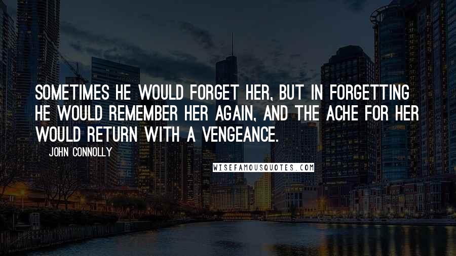 John Connolly Quotes: Sometimes he would forget her, but in forgetting he would remember her again, and the ache for her would return with a vengeance.