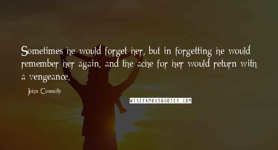 John Connolly Quotes: Sometimes he would forget her, but in forgetting he would remember her again, and the ache for her would return with a vengeance.