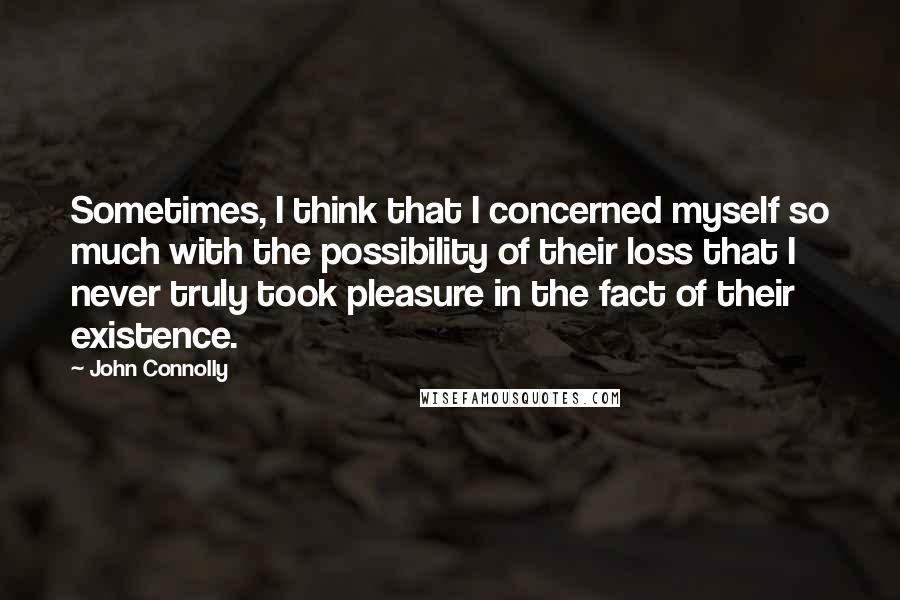 John Connolly Quotes: Sometimes, I think that I concerned myself so much with the possibility of their loss that I never truly took pleasure in the fact of their existence.