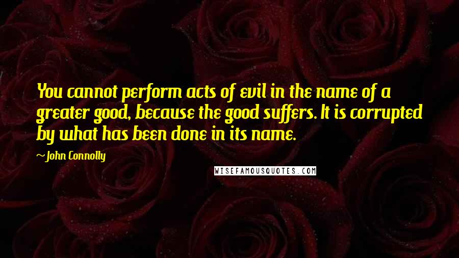 John Connolly Quotes: You cannot perform acts of evil in the name of a greater good, because the good suffers. It is corrupted by what has been done in its name.