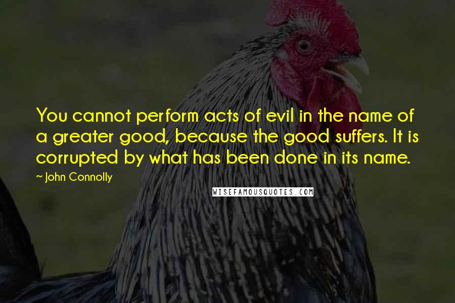 John Connolly Quotes: You cannot perform acts of evil in the name of a greater good, because the good suffers. It is corrupted by what has been done in its name.