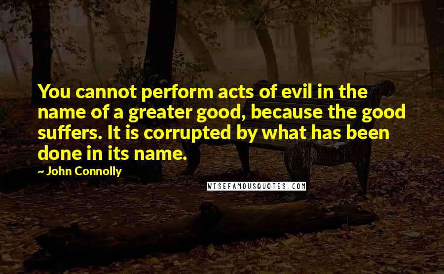 John Connolly Quotes: You cannot perform acts of evil in the name of a greater good, because the good suffers. It is corrupted by what has been done in its name.