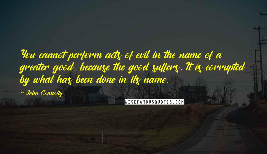 John Connolly Quotes: You cannot perform acts of evil in the name of a greater good, because the good suffers. It is corrupted by what has been done in its name.