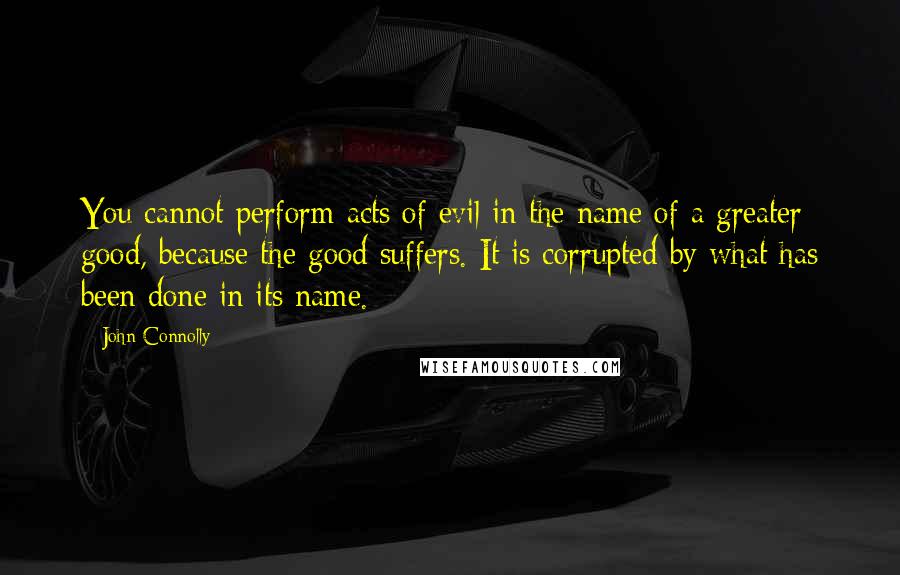 John Connolly Quotes: You cannot perform acts of evil in the name of a greater good, because the good suffers. It is corrupted by what has been done in its name.