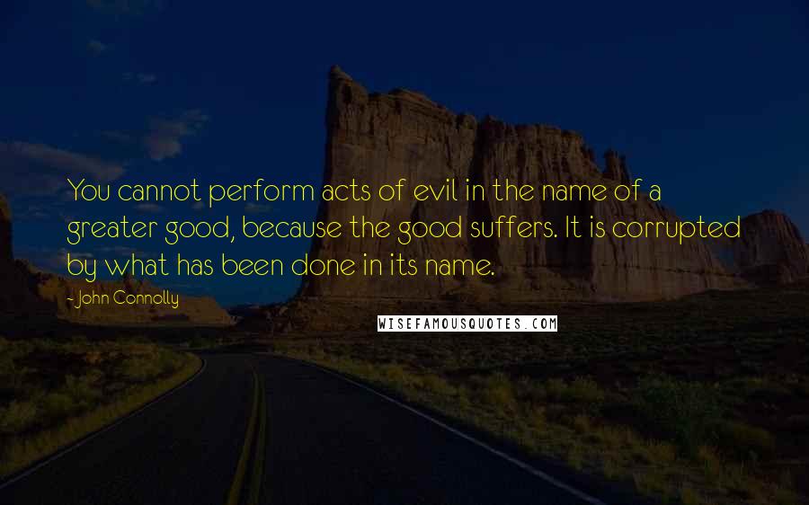John Connolly Quotes: You cannot perform acts of evil in the name of a greater good, because the good suffers. It is corrupted by what has been done in its name.