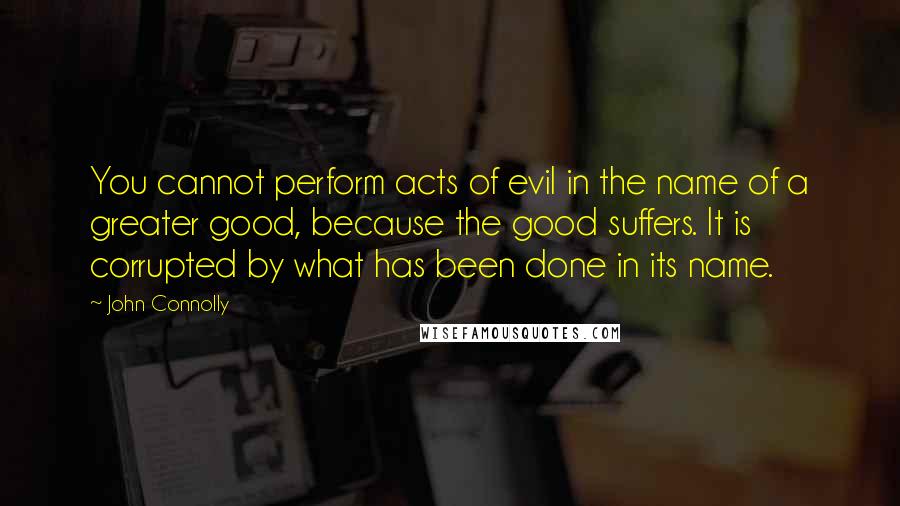 John Connolly Quotes: You cannot perform acts of evil in the name of a greater good, because the good suffers. It is corrupted by what has been done in its name.