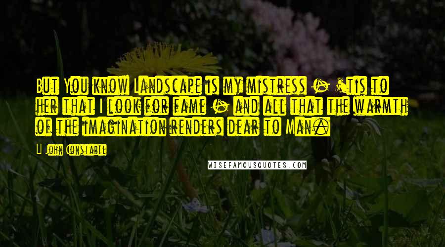 John Constable Quotes: But You know Landscape is my mistress - 'tis to her that I look for fame - and all that the warmth of the imagination renders dear to Man.