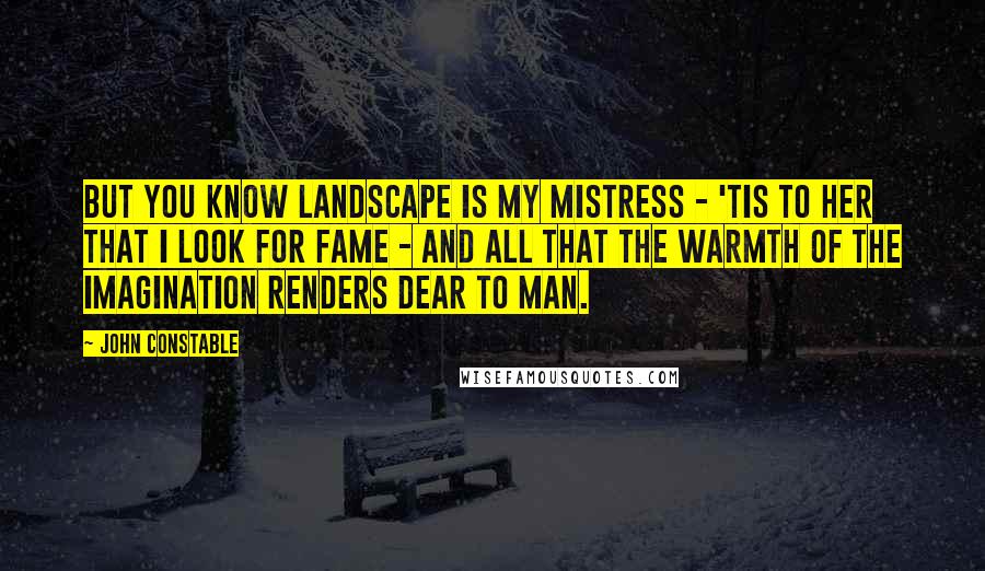 John Constable Quotes: But You know Landscape is my mistress - 'tis to her that I look for fame - and all that the warmth of the imagination renders dear to Man.