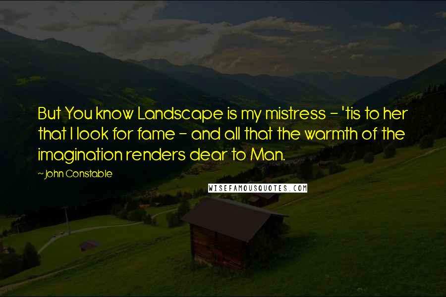 John Constable Quotes: But You know Landscape is my mistress - 'tis to her that I look for fame - and all that the warmth of the imagination renders dear to Man.