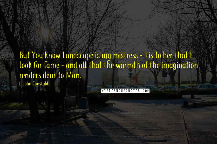 John Constable Quotes: But You know Landscape is my mistress - 'tis to her that I look for fame - and all that the warmth of the imagination renders dear to Man.