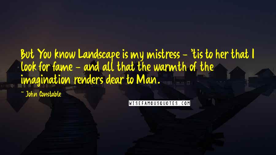 John Constable Quotes: But You know Landscape is my mistress - 'tis to her that I look for fame - and all that the warmth of the imagination renders dear to Man.