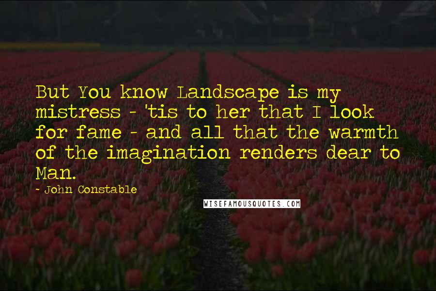 John Constable Quotes: But You know Landscape is my mistress - 'tis to her that I look for fame - and all that the warmth of the imagination renders dear to Man.