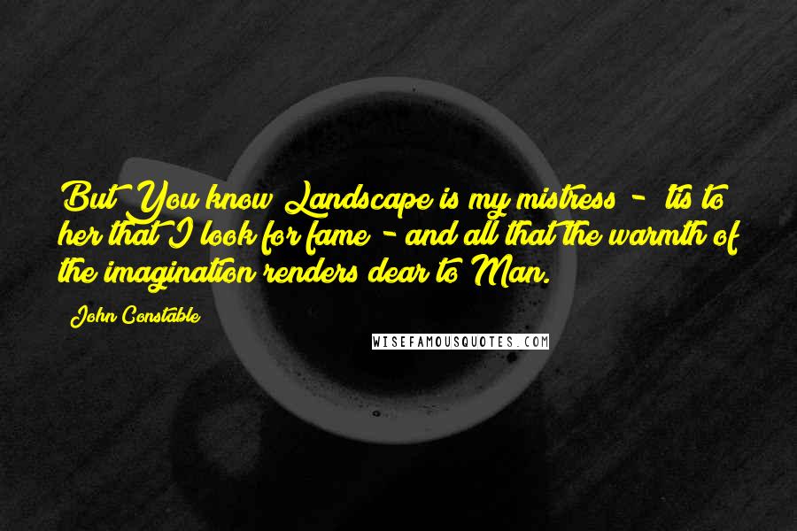 John Constable Quotes: But You know Landscape is my mistress - 'tis to her that I look for fame - and all that the warmth of the imagination renders dear to Man.