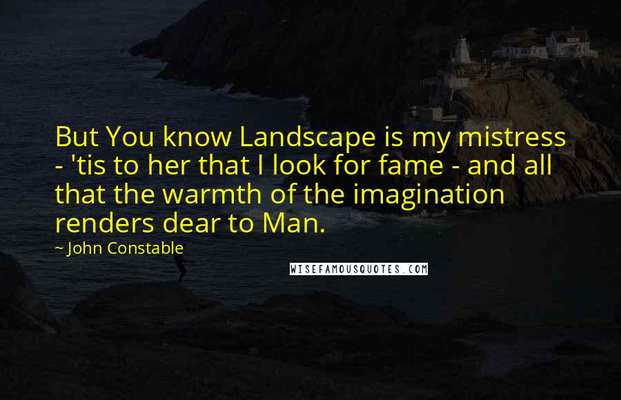 John Constable Quotes: But You know Landscape is my mistress - 'tis to her that I look for fame - and all that the warmth of the imagination renders dear to Man.