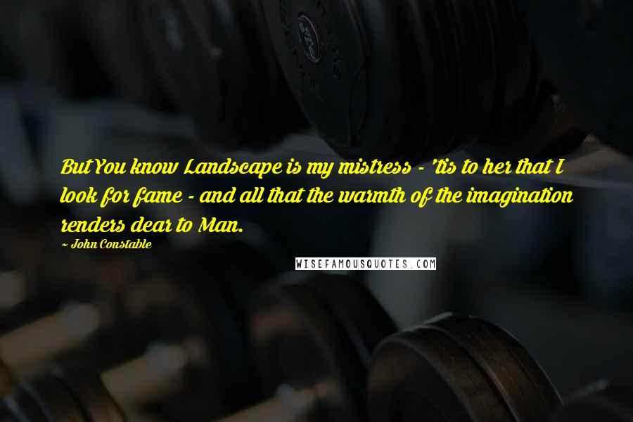 John Constable Quotes: But You know Landscape is my mistress - 'tis to her that I look for fame - and all that the warmth of the imagination renders dear to Man.