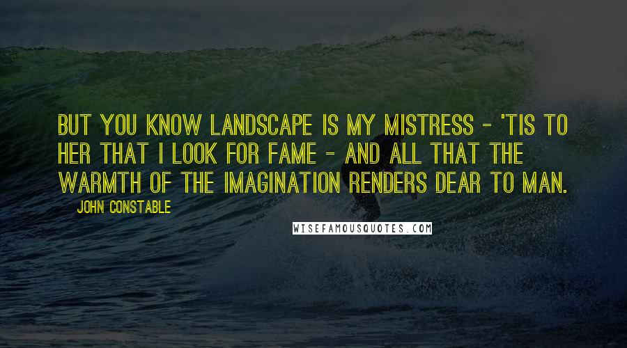 John Constable Quotes: But You know Landscape is my mistress - 'tis to her that I look for fame - and all that the warmth of the imagination renders dear to Man.