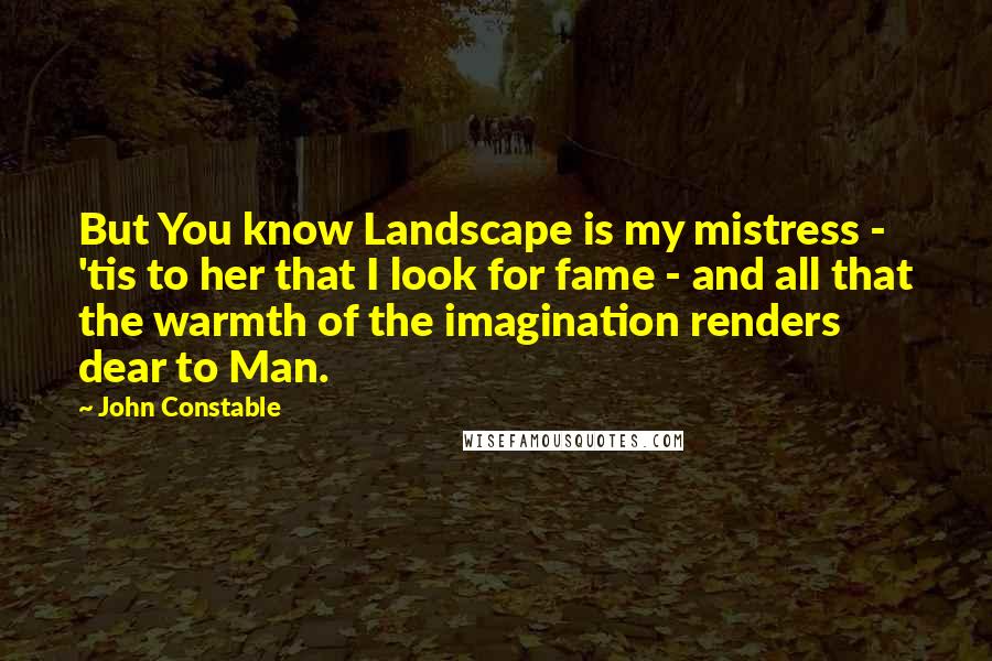 John Constable Quotes: But You know Landscape is my mistress - 'tis to her that I look for fame - and all that the warmth of the imagination renders dear to Man.