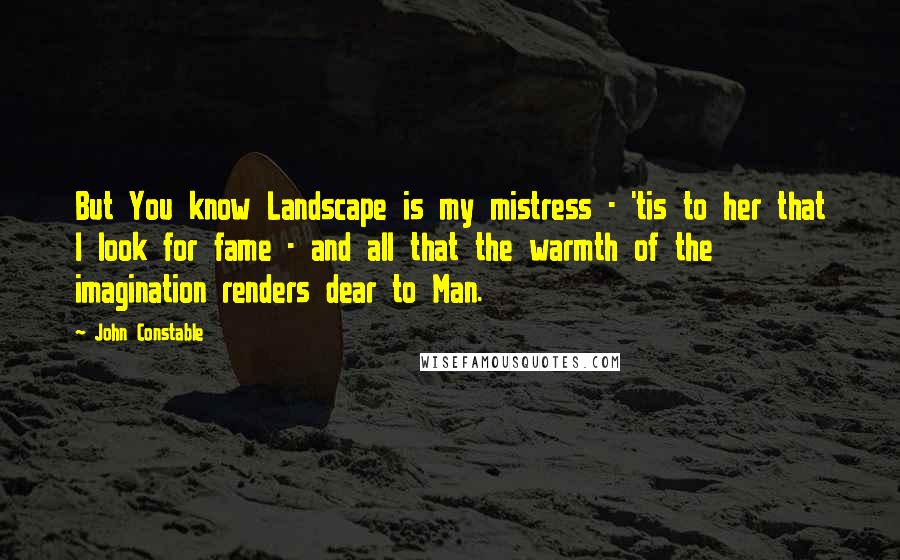 John Constable Quotes: But You know Landscape is my mistress - 'tis to her that I look for fame - and all that the warmth of the imagination renders dear to Man.