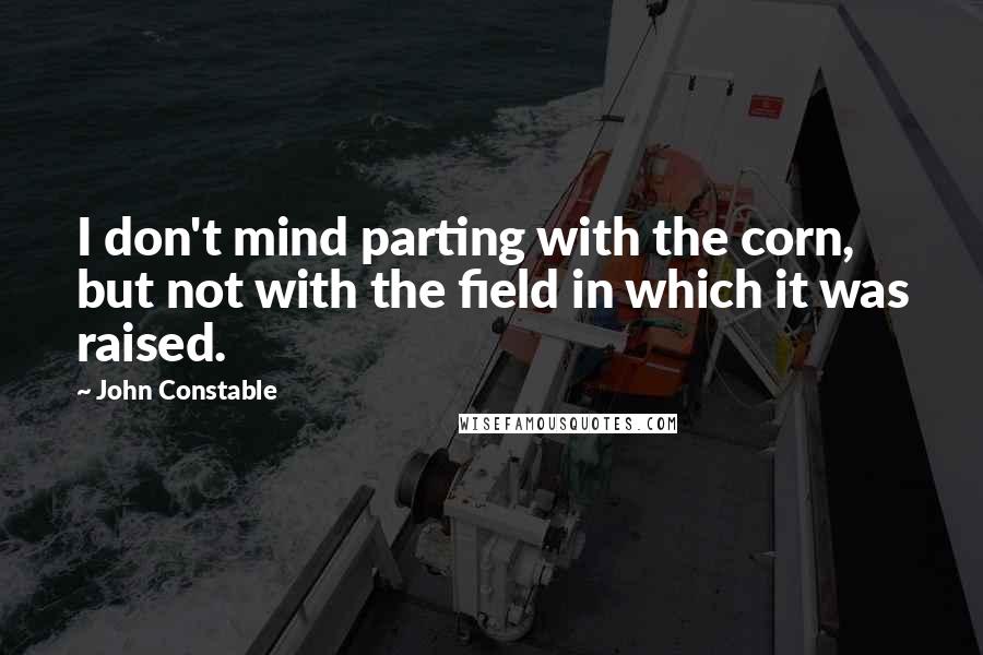 John Constable Quotes: I don't mind parting with the corn, but not with the field in which it was raised.