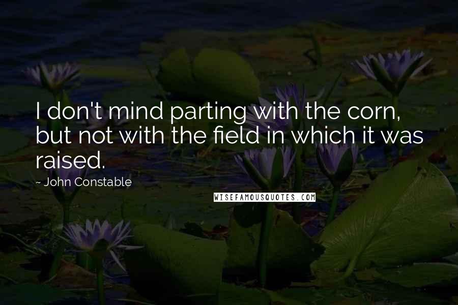 John Constable Quotes: I don't mind parting with the corn, but not with the field in which it was raised.