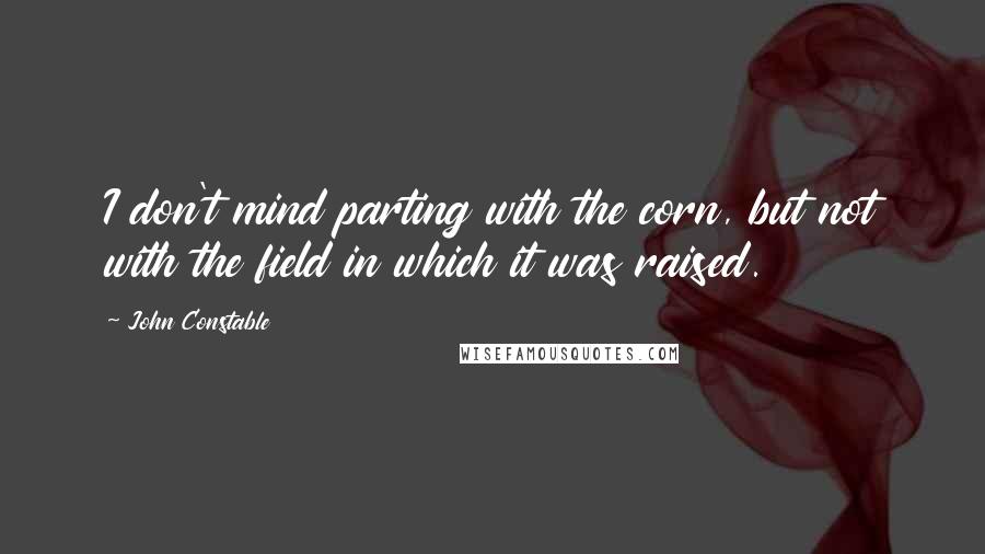 John Constable Quotes: I don't mind parting with the corn, but not with the field in which it was raised.