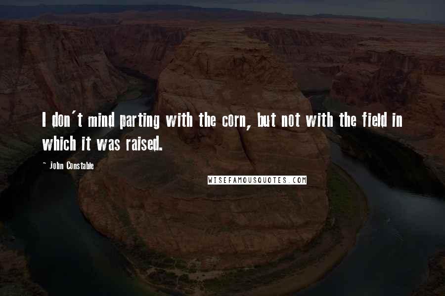 John Constable Quotes: I don't mind parting with the corn, but not with the field in which it was raised.