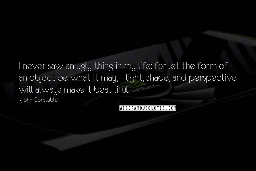 John Constable Quotes: I never saw an ugly thing in my life: for let the form of an object be what it may, - light, shade, and perspective will always make it beautiful.