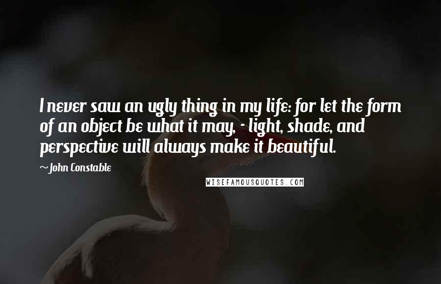 John Constable Quotes: I never saw an ugly thing in my life: for let the form of an object be what it may, - light, shade, and perspective will always make it beautiful.
