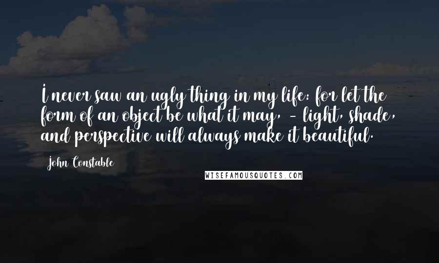 John Constable Quotes: I never saw an ugly thing in my life: for let the form of an object be what it may, - light, shade, and perspective will always make it beautiful.