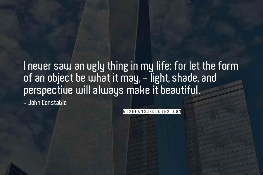 John Constable Quotes: I never saw an ugly thing in my life: for let the form of an object be what it may, - light, shade, and perspective will always make it beautiful.