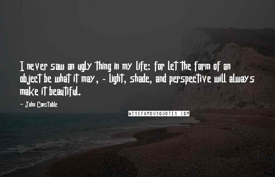 John Constable Quotes: I never saw an ugly thing in my life: for let the form of an object be what it may, - light, shade, and perspective will always make it beautiful.