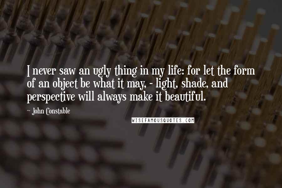 John Constable Quotes: I never saw an ugly thing in my life: for let the form of an object be what it may, - light, shade, and perspective will always make it beautiful.