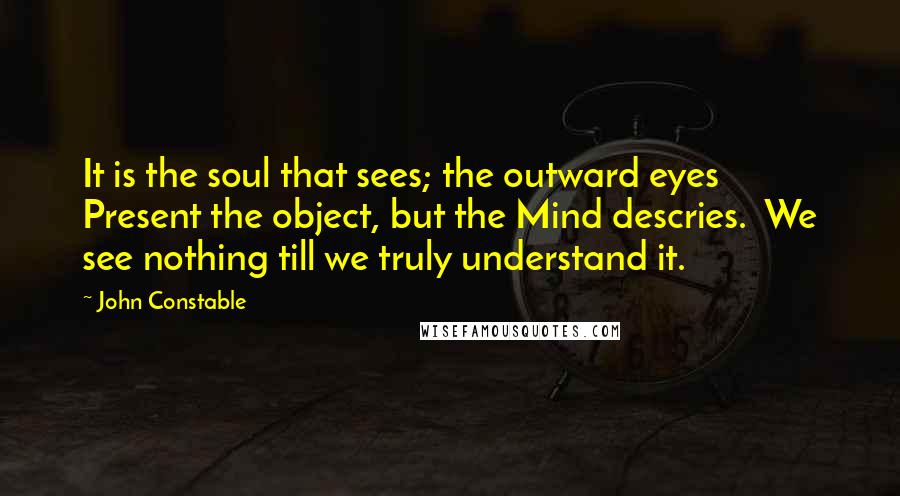 John Constable Quotes: It is the soul that sees; the outward eyes  Present the object, but the Mind descries.  We see nothing till we truly understand it.