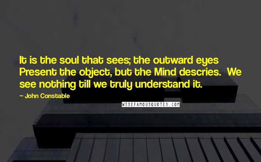John Constable Quotes: It is the soul that sees; the outward eyes  Present the object, but the Mind descries.  We see nothing till we truly understand it.