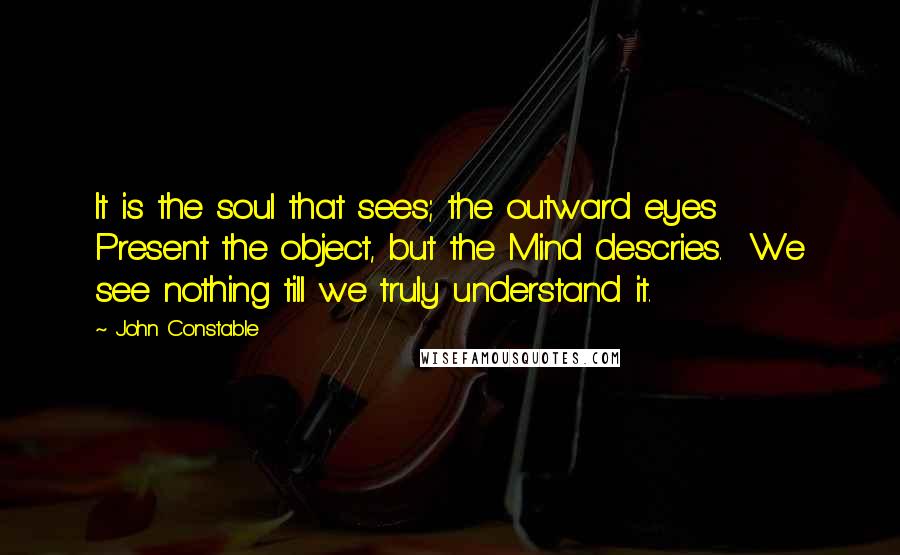 John Constable Quotes: It is the soul that sees; the outward eyes  Present the object, but the Mind descries.  We see nothing till we truly understand it.