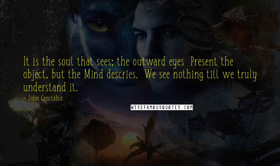 John Constable Quotes: It is the soul that sees; the outward eyes  Present the object, but the Mind descries.  We see nothing till we truly understand it.