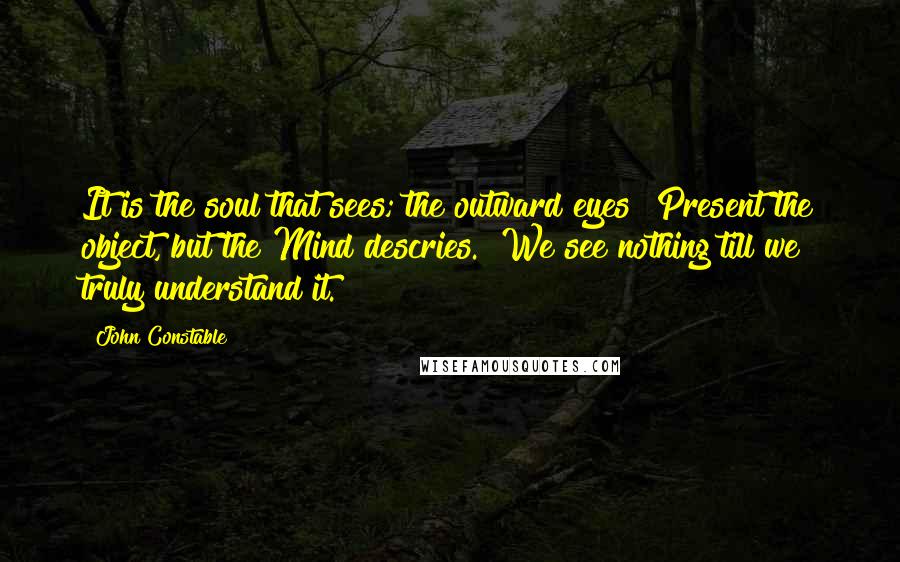 John Constable Quotes: It is the soul that sees; the outward eyes  Present the object, but the Mind descries.  We see nothing till we truly understand it.