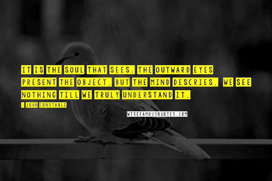 John Constable Quotes: It is the soul that sees; the outward eyes  Present the object, but the Mind descries.  We see nothing till we truly understand it.
