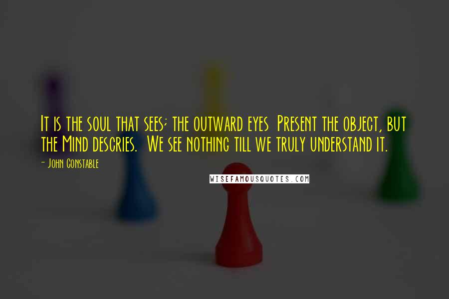 John Constable Quotes: It is the soul that sees; the outward eyes  Present the object, but the Mind descries.  We see nothing till we truly understand it.