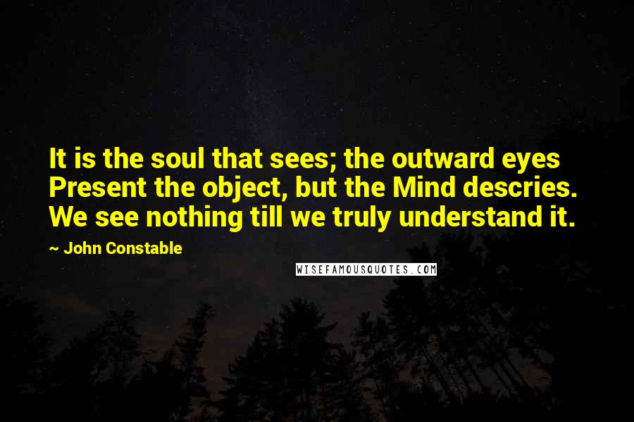 John Constable Quotes: It is the soul that sees; the outward eyes  Present the object, but the Mind descries.  We see nothing till we truly understand it.