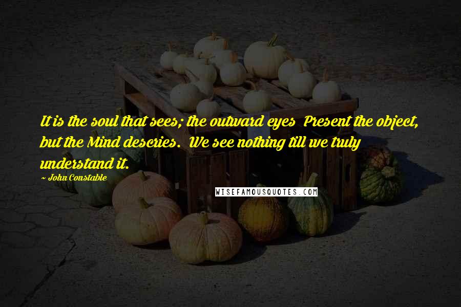 John Constable Quotes: It is the soul that sees; the outward eyes  Present the object, but the Mind descries.  We see nothing till we truly understand it.