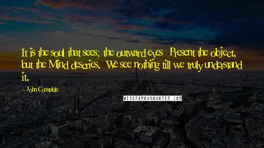 John Constable Quotes: It is the soul that sees; the outward eyes  Present the object, but the Mind descries.  We see nothing till we truly understand it.