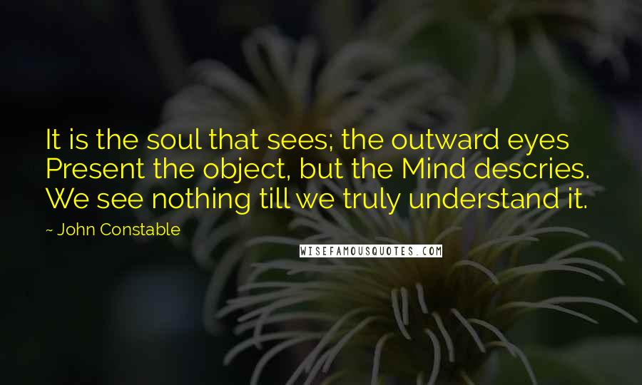 John Constable Quotes: It is the soul that sees; the outward eyes Present the object, but the Mind descries. We see nothing till we truly understand it.