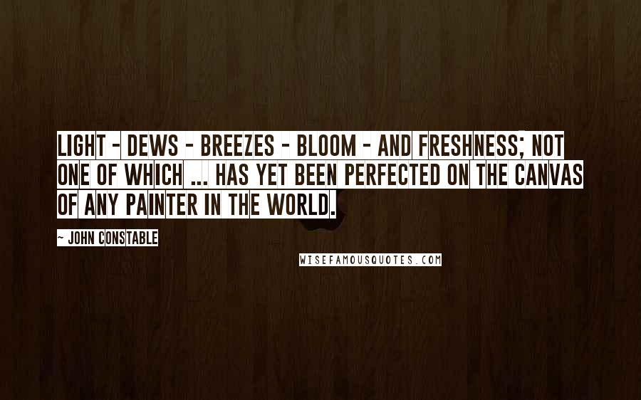 John Constable Quotes: Light - dews - breezes - bloom - and freshness; not one of which ... has yet been perfected on the canvas of any painter in the world.