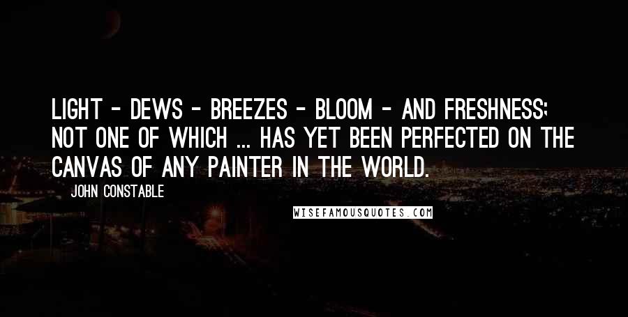 John Constable Quotes: Light - dews - breezes - bloom - and freshness; not one of which ... has yet been perfected on the canvas of any painter in the world.