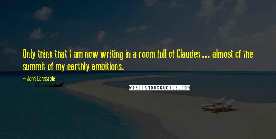 John Constable Quotes: Only think that I am now writing in a room full of Claudes ... almost of the summit of my earthly ambitions.